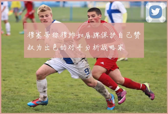 穆塞蒂称穆帅如盾牌保护自己赞囧叔为出色的对手分析战略家