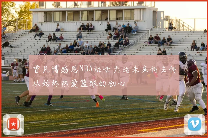 曾凡博感恩NBA机会无论未来何去何从始终热爱篮球的初心