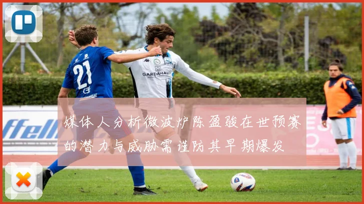 媒体人分析微波炉陈盈骏在世预赛的潜力与威胁需谨防其早期爆发