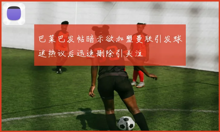 巴莱巴发帖暗示欲加盟曼联引发球迷热议后迅速删除引关注