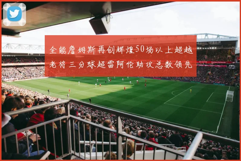全能詹姆斯再创辉煌50场以上超越老将三分球超雷阿伦助攻总数领先隆多