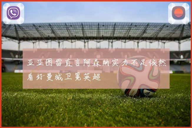 亚亚图雷直言阿森纳实力不足依然看好曼城卫冕英超