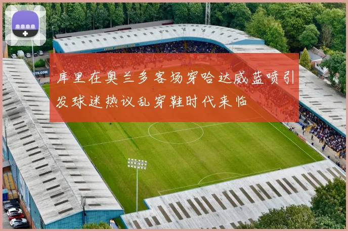 库里在奥兰多客场穿哈达威蓝喷引发球迷热议乱穿鞋时代来临