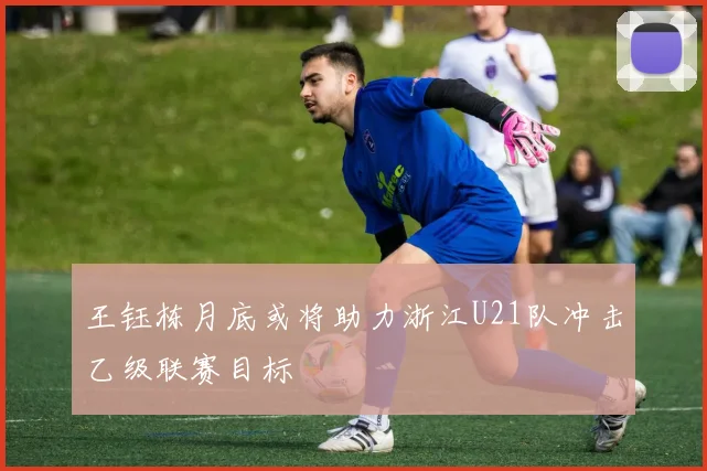 王钰栋月底或将助力浙江U21队冲击乙级联赛目标