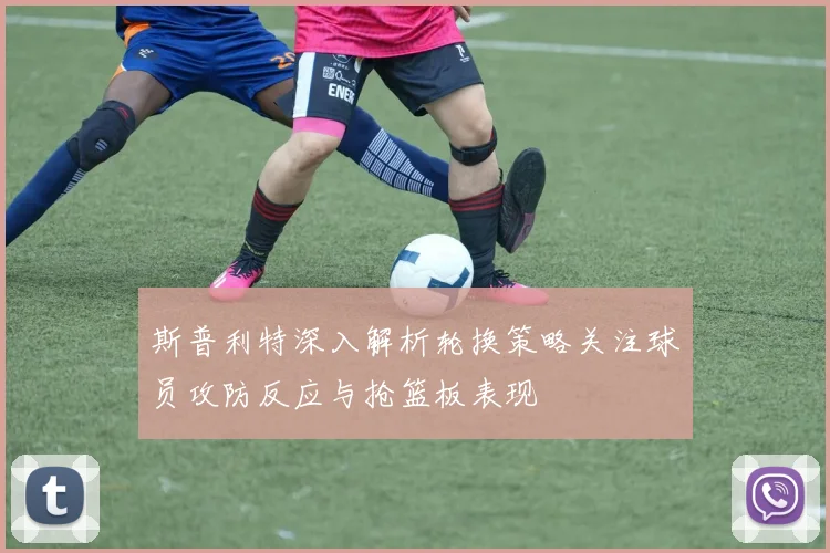 斯普利特深入解析轮换策略关注球员攻防反应与抢篮板表现