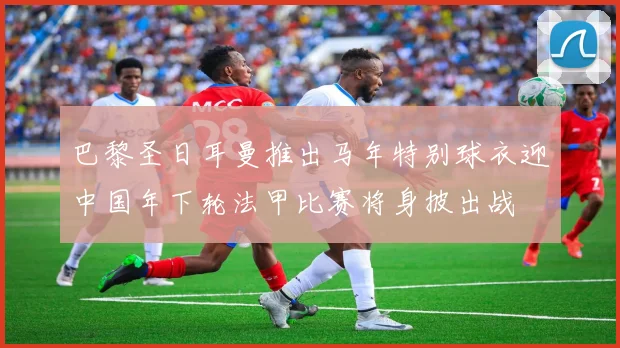 巴黎圣日耳曼推出马年特别球衣迎中国年下轮法甲比赛将身披出战