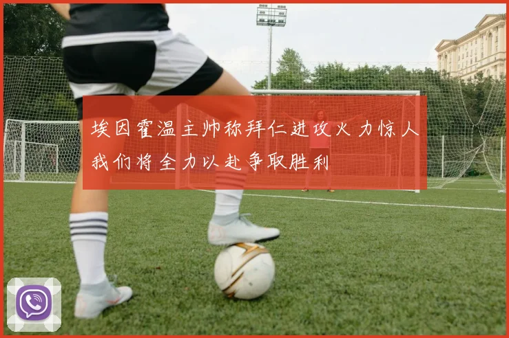 埃因霍温主帅称拜仁进攻火力惊人我们将全力以赴争取胜利