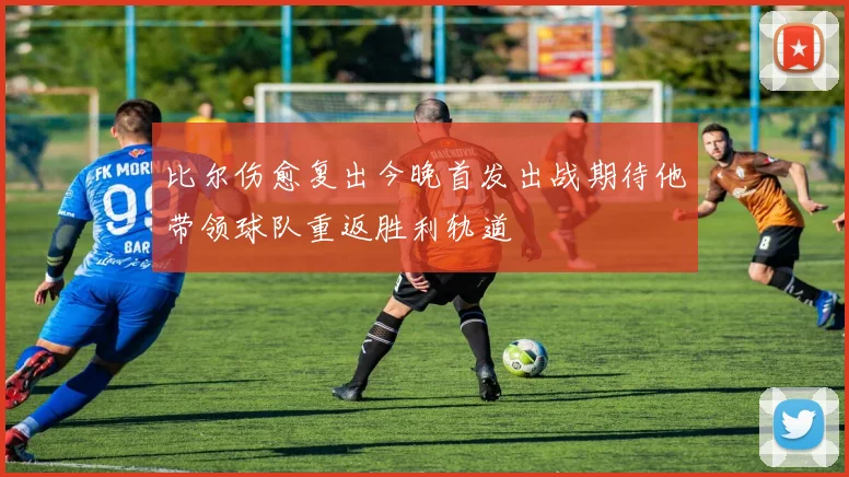 比尔伤愈复出今晚首发出战期待他带领球队重返胜利轨道