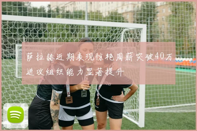 萨拉赫近期表现惊艳周薪突破40万进攻组织能力显著提升