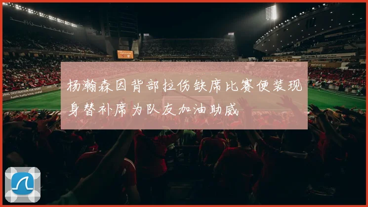 杨瀚森因背部拉伤缺席比赛便装现身替补席为队友加油助威