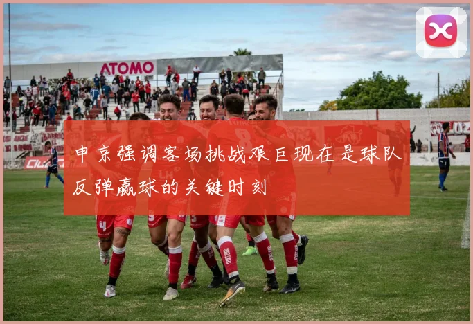 申京强调客场挑战艰巨现在是球队反弹赢球的关键时刻
