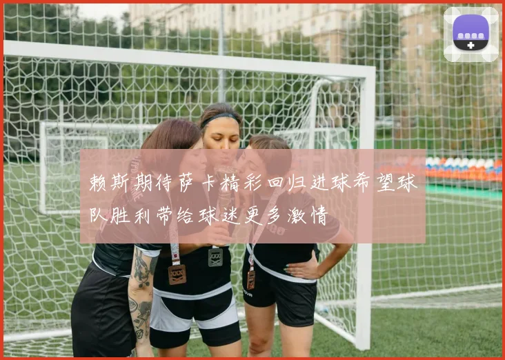 赖斯期待萨卡精彩回归进球希望球队胜利带给球迷更多激情