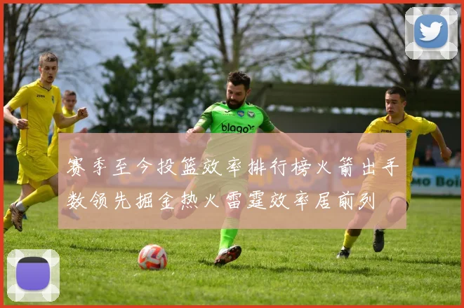 赛季至今投篮效率排行榜火箭出手数领先掘金热火雷霆效率居前列
