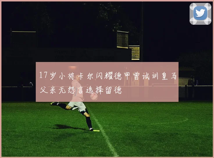 17岁小将卡尔闪耀德甲曾试训皇马父亲无怨言选择留德