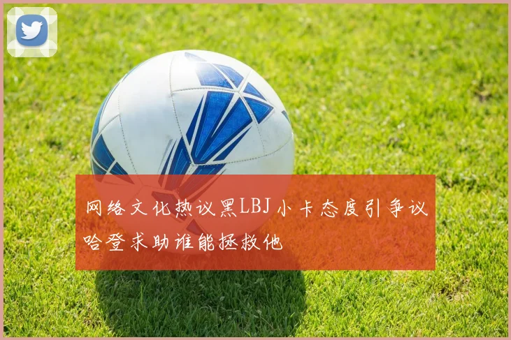 网络文化热议黑LBJ小卡态度引争议哈登求助谁能拯救他