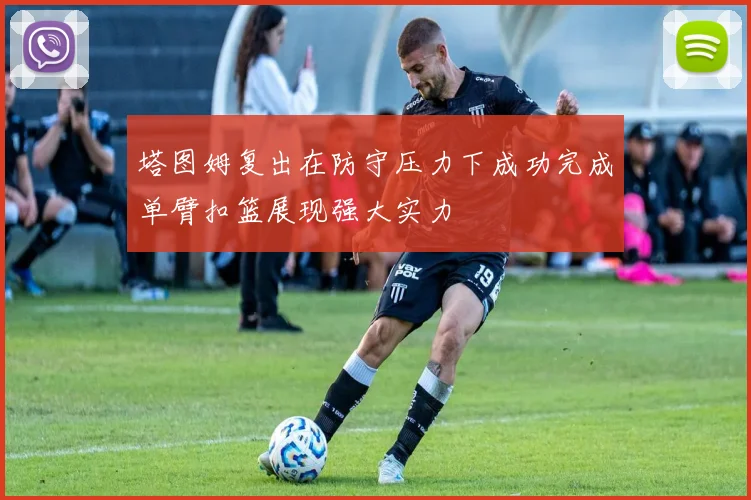 塔图姆复出在防守压力下成功完成单臂扣篮展现强大实力