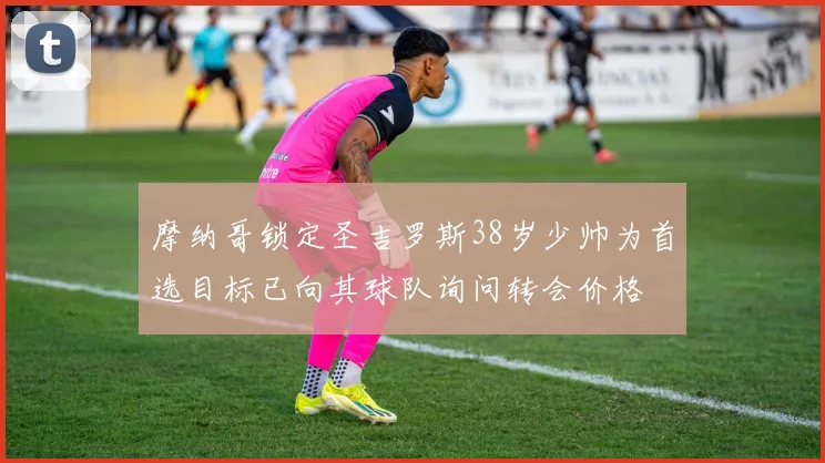摩纳哥锁定圣吉罗斯38岁少帅为首选目标已向其球队询问转会价格