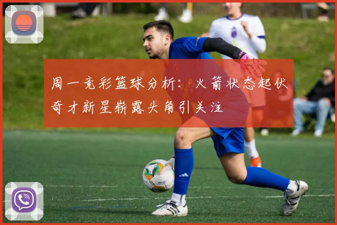 周一竞彩篮球分析：火箭状态起伏奇才新星崭露头角引关注