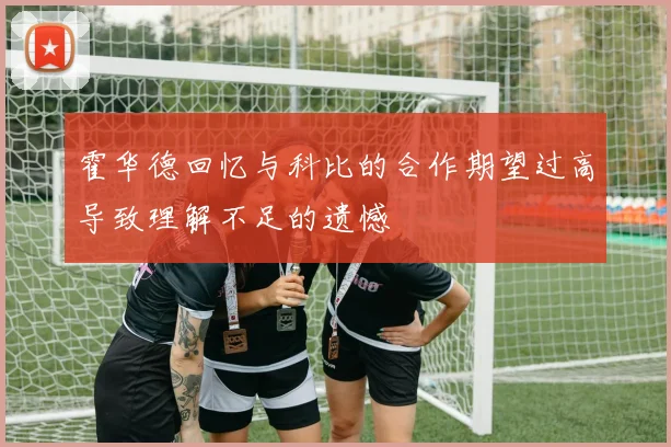 霍华德回忆与科比的合作期望过高导致理解不足的遗憾