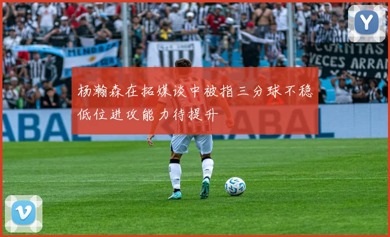 杨瀚森在拓媒谈中被指三分球不稳低位进攻能力待提升