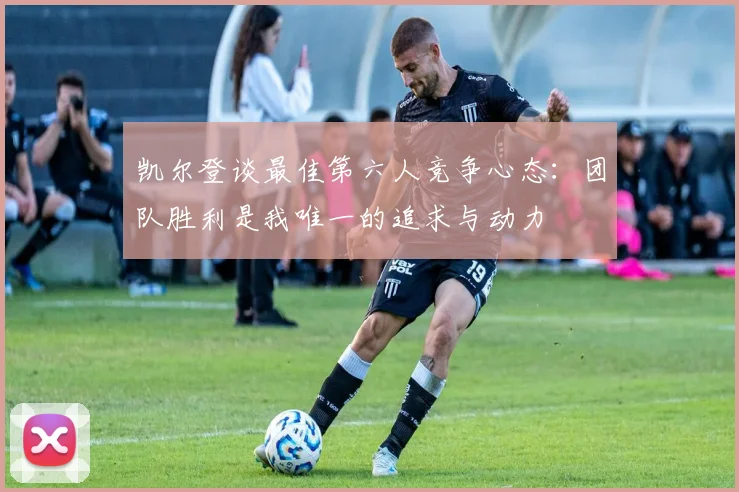 凯尔登谈最佳第六人竞争心态：团队胜利是我唯一的追求与动力