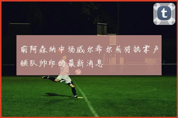 前阿森纳中场威尔希尔或将执掌卢顿队帅印的最新消息