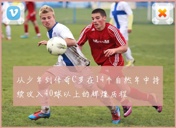 从少年到传奇C罗在14个自然年中持续攻入40球以上的辉煌历程