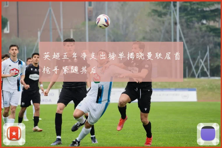 英超五年净支出榜单揭晓曼联居首枪手紧随其后