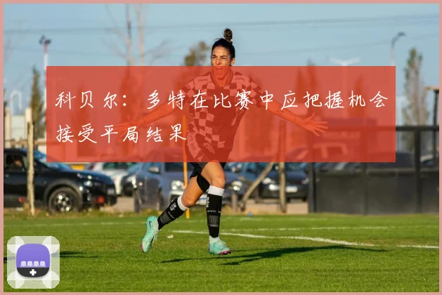科贝尔：多特在比赛中应把握机会接受平局结果