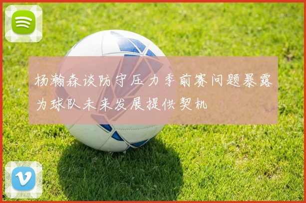 杨瀚森谈防守压力季前赛问题暴露为球队未来发展提供契机
