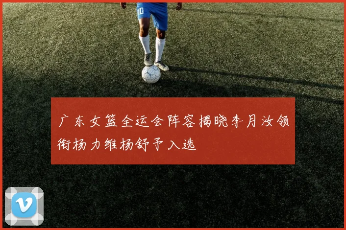 广东女篮全运会阵容揭晓李月汝领衔杨力维杨舒予入选