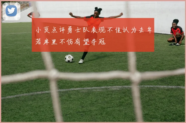小莫点评勇士队表现不佳认为去年若库里不伤有望夺冠
