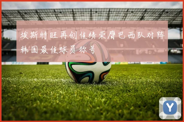 埃斯特旺再创佳绩荣膺巴西队对阵韩国最佳球员称号