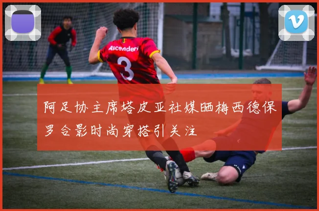阿足协主席塔皮亚社媒晒梅西德保罗合影时尚穿搭引关注
