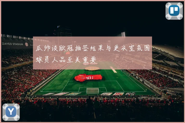 瓜帅谈欧冠抽签结果与更衣室氛围球员人品至关重要