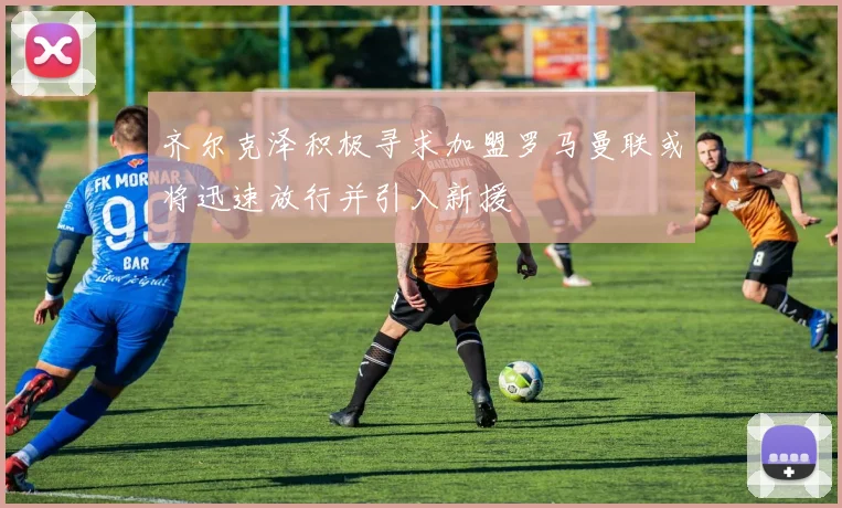 齐尔克泽积极寻求加盟罗马曼联或将迅速放行并引入新援