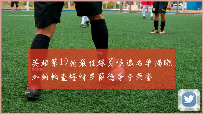 英超第19轮最佳球员候选名单揭晓加纳帕奎塔特罗萨德争夺荣誉
