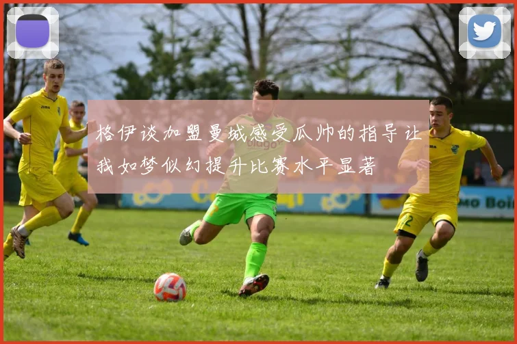格伊谈加盟曼城感受瓜帅的指导让我如梦似幻提升比赛水平显著