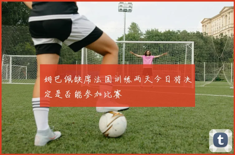 姆巴佩缺席法国训练两天今日将决定是否能参加比赛