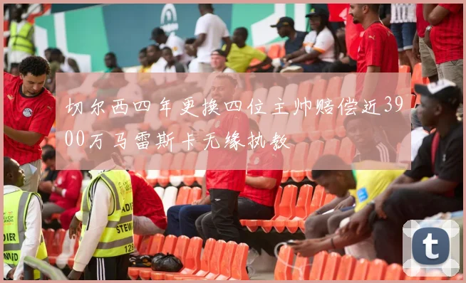 切尔西四年更换四位主帅赔偿近3900万马雷斯卡无缘执教