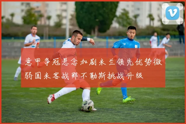 意甲争冠悬念加剧米兰领先优势微弱国米客战那不勒斯挑战升级